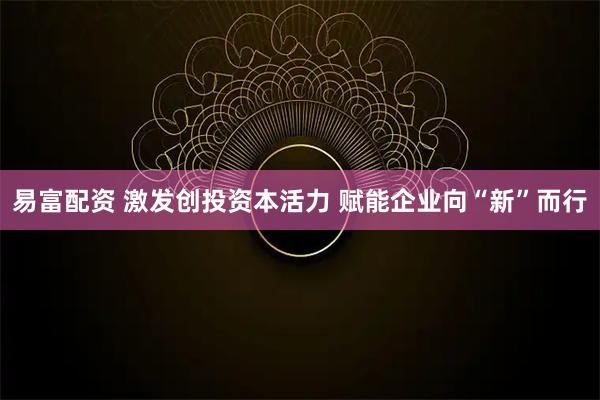 易富配资 激发创投资本活力 赋能企业向“新”而行