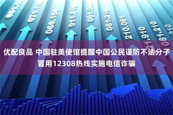 优配良品 中国驻美使馆提醒中国公民谨防不法分子冒用12308热线实施电信诈骗