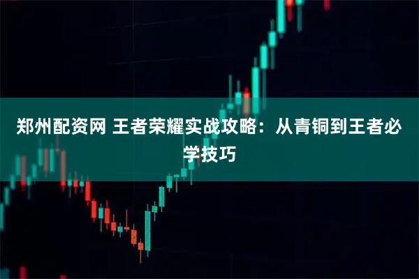 郑州配资网 王者荣耀实战攻略:从青铜到王者必学技巧