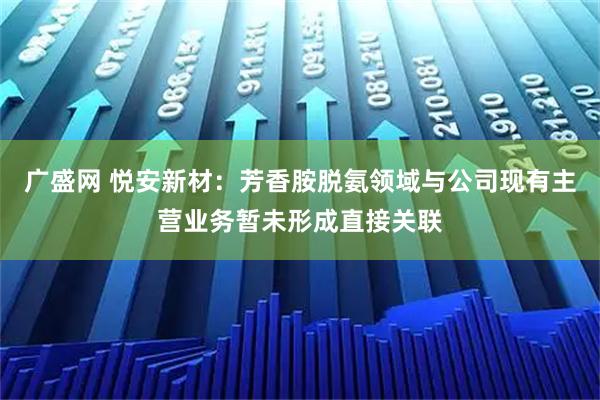 广盛网 悦安新材:芳香胺脱氨领域与公司现有主营业务暂未形成直接关联