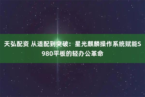 天弘配资 从适配到突破：星光麒麟操作系统赋能S980平板的轻办公革命