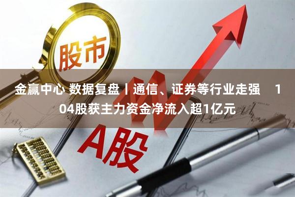 金赢中心 数据复盘丨通信、证券等行业走强    104股获主力资金净流入超1亿元