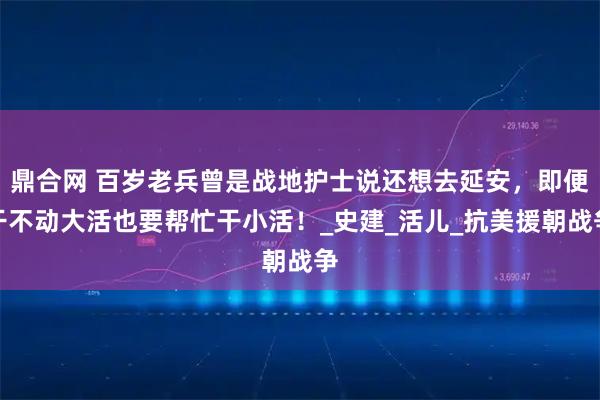 鼎合网 百岁老兵曾是战地护士说还想去延安，即便干不动大活也要帮忙干小活！_史建_活儿_抗美援朝战争