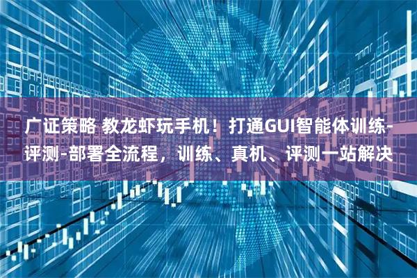 广证策略 教龙虾玩手机！打通GUI智能体训练-评测-部署全流程，训练、真机、评测一站解决