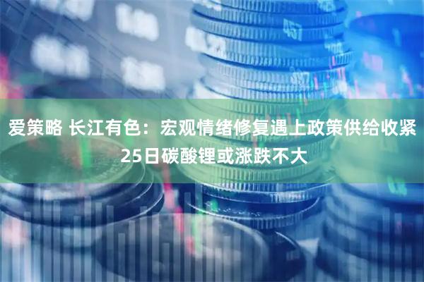 爱策略 长江有色：宏观情绪修复遇上政策供给收紧 25日碳酸锂或涨跌不大
