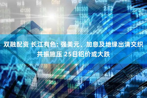双融配资 长江有色: 强美元、加息及地缘出清交织共振施压 25日铝价或大跌