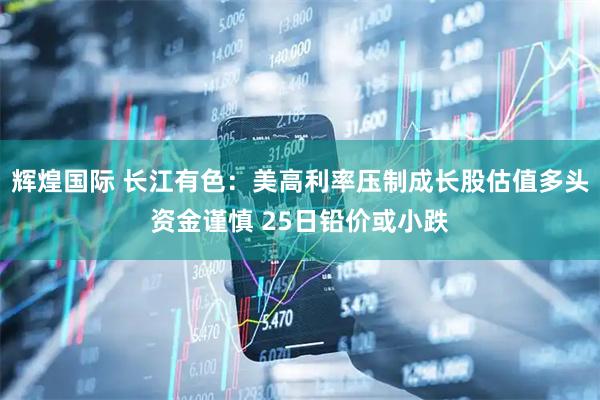 辉煌国际 长江有色：美高利率压制成长股估值多头资金谨慎 25日铅价或小跌