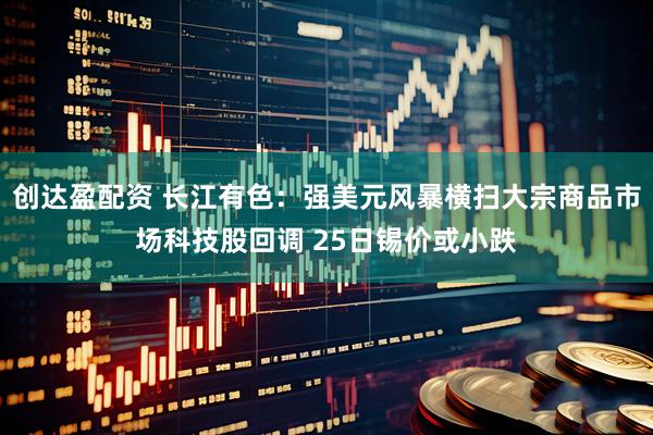 创达盈配资 长江有色：强美元风暴横扫大宗商品市场科技股回调 25日锡价或小跌