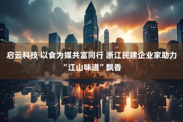 启云科技 以食为媒共富同行 浙江民建企业家助力“江山味道”飘香