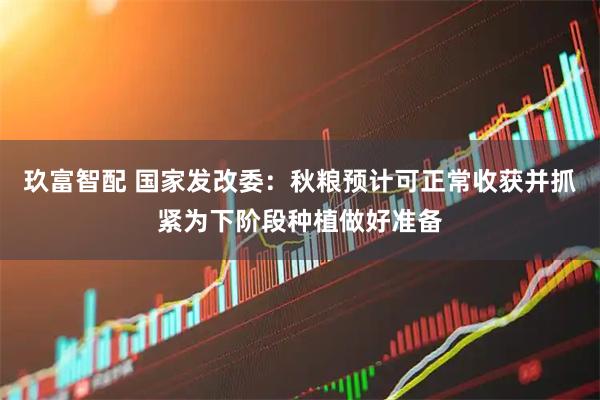 玖富智配 国家发改委：秋粮预计可正常收获并抓紧为下阶段种植做好准备
